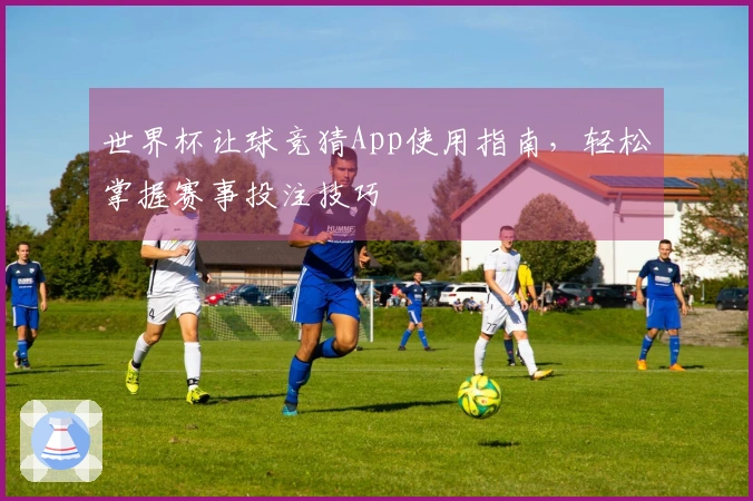 世界杯让球竞猜App使用指南，轻松掌握赛事投注技巧